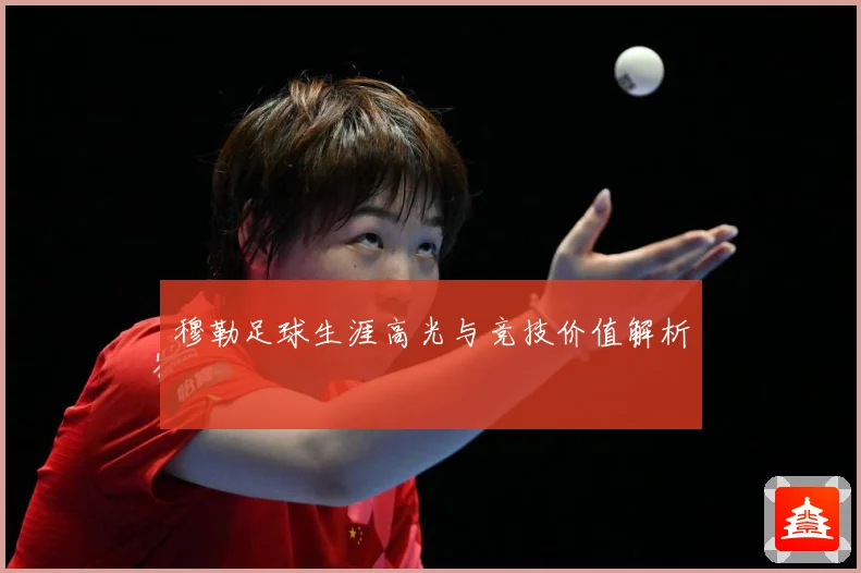 穆勒足球生涯高光与竞技价值解析