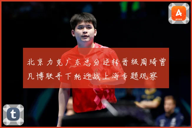 北京力克广东总分逆转晋级周琦曾凡博联手下轮迎战上海专题观察