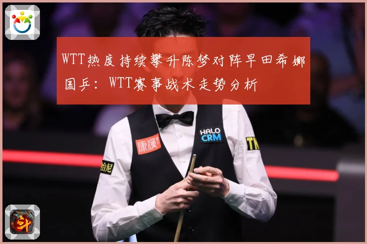 WTT热度持续攀升陈梦对阵早田希娜国乒：WTT赛事战术走势分析