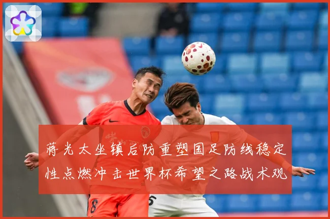 蒋光太坐镇后防重塑国足防线稳定性点燃冲击世界杯希望之路战术观察