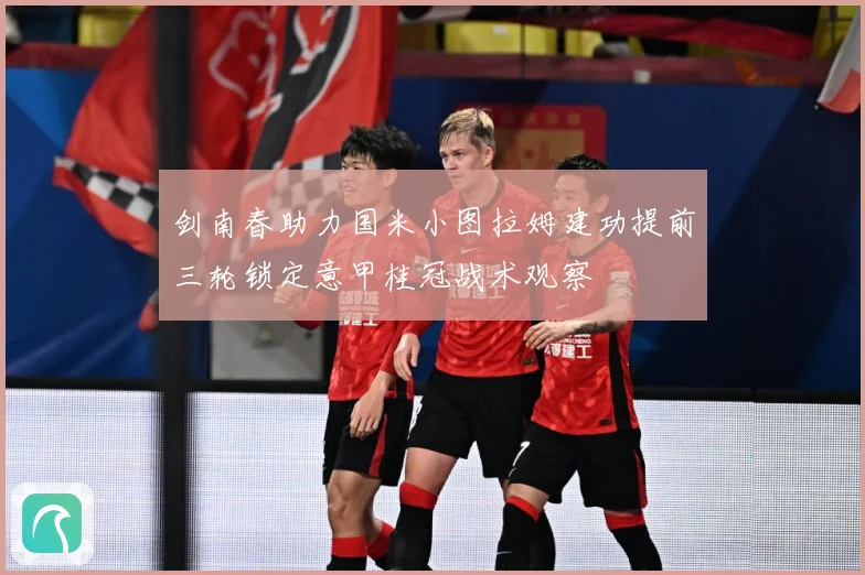 剑南春助力国米小图拉姆建功提前三轮锁定意甲桂冠战术观察
