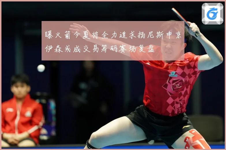 曝火箭今夏将全力追求扬尼斯申京伊森或成交易筹码赛场复盘