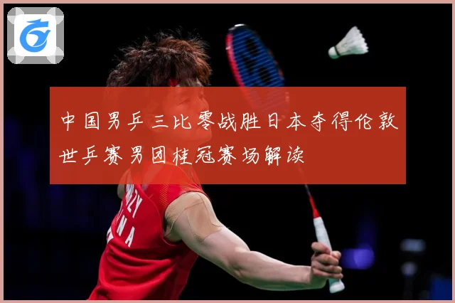 中国男乒三比零战胜日本夺得伦敦世乒赛男团桂冠赛场解读