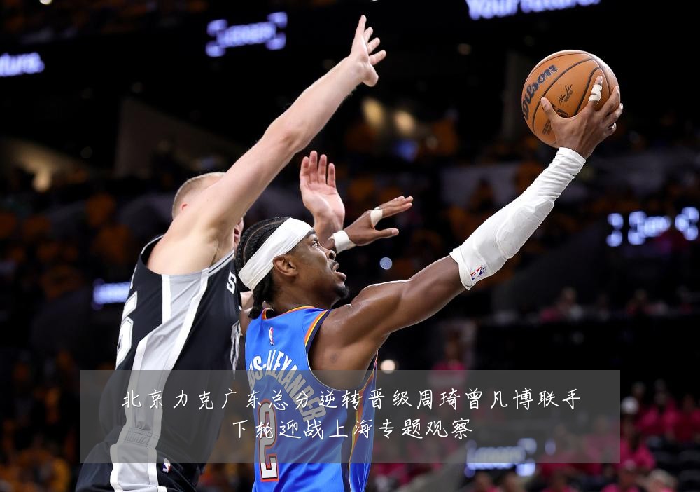 北京力克广东总分逆转晋级周琦曾凡博联手下轮迎战上海专题观察