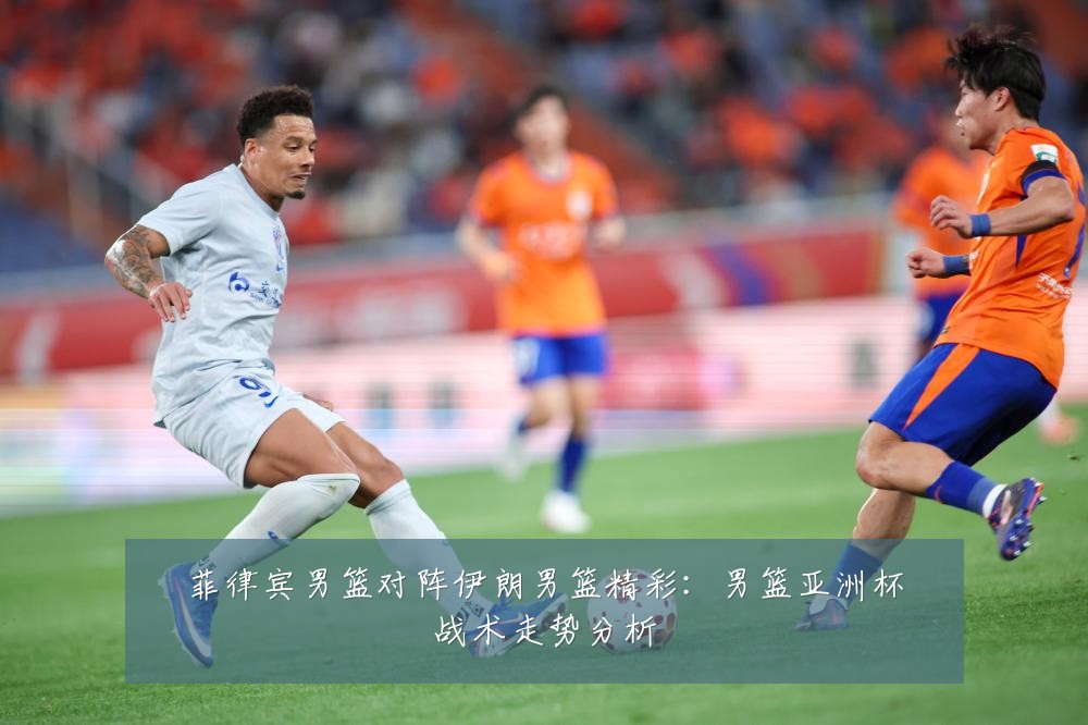 菲律宾男篮对阵伊朗男篮精彩:男篮亚洲杯战术走势分析